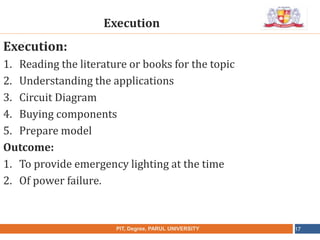 •
NAME OF THE INSTITUTE, PARUL UNIVERSITYPIT, Degree, PARUL UNIVERSITY 17
Execution:
1. Reading the literature or books for the topic
2. Understanding the applications
3. Circuit Diagram
4. Buying components
5. Prepare model
Outcome:
1. To provide emergency lighting at the time
2. Of power failure.
Execution
 