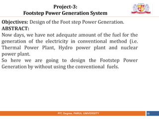Objectives: Design of the Foot step Power Generation.
ABSTRACT:
Now days, we have not adequate amount of the fuel for the
generation of the electricity in conventional method (i.e.
Thermal Power Plant, Hydro power plant and nuclear
power plant.
So here we are going to design the Footstep Power
Generation by without using the conventional fuels.
NAME OF THE INSTITUTE, PARUL UNIVERSITYPIT, Degree, PARUL UNIVERSITY 18
Project-3:
Footstep Power Generation System
 