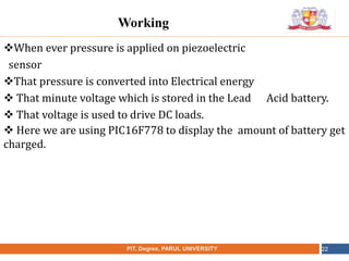 •
NAME OF THE INSTITUTE, PARUL UNIVERSITYPIT, Degree, PARUL UNIVERSITY 22
Working
When ever pressure is applied on piezoelectric
sensor
That pressure is converted into Electrical energy
 That minute voltage which is stored in the Lead Acid battery.
 That voltage is used to drive DC loads.
 Here we are using PIC16F778 to display the amount of battery get
charged.
 