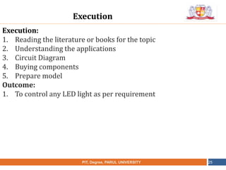 •
NAME OF THE INSTITUTE, PARUL UNIVERSITYPIT, Degree, PARUL UNIVERSITY 25
Execution:
1. Reading the literature or books for the topic
2. Understanding the applications
3. Circuit Diagram
4. Buying components
5. Prepare model
Outcome:
1. To control any LED light as per requirement
Execution
 