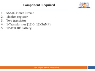 •
NAME OF THE INSTITUTE, PARUL UNIVERSITYPIT, Degree, PARUL UNIVERSITY 3
1. 556 IC Timer Circuit
2. 1k ohm register
3. Two transistor
4. 1-Transformer (12-0- 12/3AMP)
5. 12-Volt DC Battery.
Component Required
 