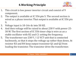 •
NAME OF THE INSTITUTE, PARUL UNIVERSITYPIT, Degree , PARUL UNIVERSITY 6
1. This circuit is low power inverter circuit and consist of 9
component.
2. The output is available at IC 556 pin 5. The second section is
wired as a phase inverter. That output is available at IC 556 pin
9.
3. Voltage input is 10-16v dc into 50 HZ.
4. And then voltage will be raised to about 230 V with power 25-
30 W. The first section of IC 556 timer chip is wire as an a
stable oscillator with R2 and C1 setting the frequency.
5. The transformer use 230 V / 12 VCT unit that is connected
backwards, so that it steps the voltage up rather than down. At
resistor R3 and R4 keep output transistor Q1 and Q2 from
loading the transistor. The transistor drive the transformer.
4.Working Principle
 