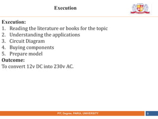 •
NAME OF THE INSTITUTE, PARUL UNIVERSITYPIT, Degree, PARUL UNIVERSITY 9
Execution:
1. Reading the literature or books for the topic
2. Understanding the applications
3. Circuit Diagram
4. Buying components
5. Prepare model
Outcome:
To convert 12v DC into 230v AC.
Execution
 