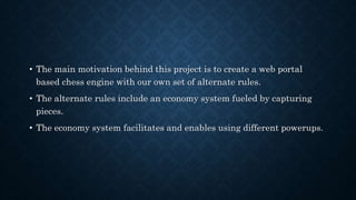 • The main motivation behind this project is to create a web portal
based chess engine with our own set of alternate rules.
• The alternate rules include an economy system fueled by capturing
pieces.
• The economy system facilitates and enables using different powerups.
 