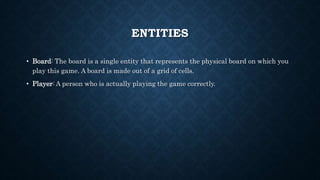 ENTITIES
• Board: The board is a single entity that represents the physical board on which you
play this game. A board is made out of a grid of cells.
• Player: A person who is actually playing the game correctly.
 