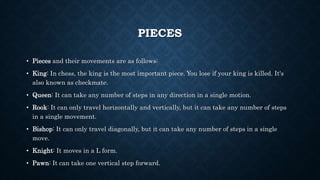 PIECES
• Pieces and their movements are as follows:
• King: In chess, the king is the most important piece. You lose if your king is killed. It's
also known as checkmate.
• Queen: It can take any number of steps in any direction in a single motion.
• Rook: It can only travel horizontally and vertically, but it can take any number of steps
in a single movement.
• Bishop: It can only travel diagonally, but it can take any number of steps in a single
move.
• Knight: It moves in a L form.
• Pawn: It can take one vertical step forward.
 