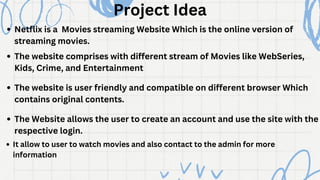 Project Idea
Netflix is a Movies streaming Website Which is the online version of
streaming movies.
The website comprises with different stream of Movies like WebSeries,
Kids, Crime, and Entertainment
The website is user friendly and compatible on different browser Which
contains original contents.
The Website allows the user to create an account and use the site with the
respective login.
It allow to user to watch movies and also contact to the admin for more
information
 