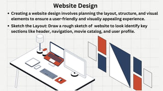 Website Design
Creating a website design involves planning the layout, structure, and visual
elements to ensure a user-friendly and visually appealing experience.
Sketch the Layout: Draw a rough sketch of website to look identify key
sections like header, navigation, movie catalog, and user profile.
 