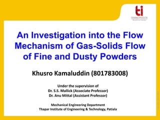 Copyright2013-2014
Khusro Kamaluddin (801783008)
Under the supervision of
Dr. S.S. Mallick (Associate Professor)
Dr. Anu Mittal (Assistant Professor)
Mechanical Engineering Department
Thapar Institute of Engineering & Technology, Patiala
An Investigation into the Flow
Mechanism of Gas-Solids Flow
of Fine and Dusty Powders
 