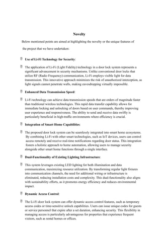 Novelty
Below mentioned points are aimed at highlighting the novelty or the unique features of
the project that we have undertaken:
 Use of Li-Fi Technology for Security:
 The application of Li-Fi (Light Fidelity) technology in a door lock system represents a
significant advancement in security mechanisms. Unlike conventional door locks that
utilize RF (Radio Frequency) communication, Li-Fi employs visible light for data
transmission. This innovative approach minimizes the risk of unauthorized interception, as
light signals cannot penetrate walls, making eavesdropping virtually impossible.
 Enhanced Data Transmission Speed:
 Li-Fi technology can achieve data transmission speeds that are orders of magnitude faster
than traditional wireless technologies. This rapid data transfer capability allows for
immediate locking and unlocking of doors based on user commands, thereby improving
user experience and responsiveness. The ability to send and receive data swiftly is
particularly beneficial in high-traffic environments where efficiency is crucial.
 Integration of Smart Home Capabilities:
 The proposed door lock system can be seamlessly integrated into smart home ecosystems.
By combining Li-Fi with other smart technologies, such as IoT devices, users can control
access remotely and receive real-time notifications regarding door status. This integration
fosters a holistic approach to home automation, allowing users to manage security
alongside other smart home functions through a single interface.
 Dual-Functionality of Existing Lighting Infrastructure:
 This system leverages existing LED lighting for both illumination and data
communication, maximizing resource utilization. By transforming regular light fixtures
into communication channels, the need for additional wiring or infrastructure is
eliminated, reducing installation costs and complexity. This dual-functionality also aligns
with sustainability efforts, as it promotes energy efficiency and reduces environmental
impact.
 Dynamic Access Control:
 The Li-Fi door lock system can offer dynamic access control features, such as temporary
access codes or time-sensitive unlock capabilities. Users can issue unique codes for guests
or service personnel that expire after a set duration, enhancing security. This flexibility in
managing access is particularly advantageous for properties that experience frequent
visitors, such as rental homes or offices.
 