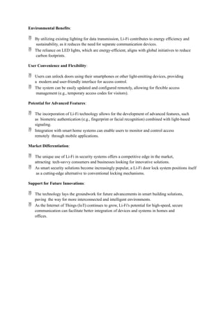 Environmental Benefits:
 By utilizing existing lighting for data transmission, Li-Fi contributes to energy efficiency and
sustainability, as it reduces the need for separate communication devices.
 The reliance on LED lights, which are energy-efficient, aligns with global initiatives to reduce
carbon footprints.
User Convenience and Flexibility:
 Users can unlock doors using their smartphones or other light-emitting devices, providing
a modern and user-friendly interface for access control.
 The system can be easily updated and configured remotely, allowing for flexible access
management (e.g., temporary access codes for visitors).
Potential for Advanced Features:
 The incorporation of Li-Fi technology allows for the development of advanced features, such
as biometric authentication (e.g., fingerprint or facial recognition) combined with light-based
signaling.
 Integration with smart home systems can enable users to monitor and control access
remotely through mobile applications.
Market Differentiation:
 The unique use of Li-Fi in security systems offers a competitive edge in the market,
attracting tech-savvy consumers and businesses looking for innovative solutions.
 As smart security solutions become increasingly popular, a Li-Fi door lock system positions itself
as a cutting-edge alternative to conventional locking mechanisms.
Support for Future Innovations:
 The technology lays the groundwork for future advancements in smart building solutions,
paving the way for more interconnected and intelligent environments.
 As the Internet of Things (IoT) continues to grow, Li-Fi's potential for high-speed, secure
communication can facilitate better integration of devices and systems in homes and
offices.
 