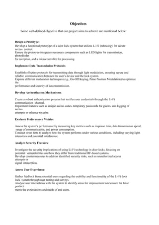 Objectives
Some well-defined objective that our project aims to achieve are mentioned below:
Design a Prototype:
Develop a functional prototype of a door lock system that utilizes Li-Fi technology for secure
access control.
Ensure the prototype integrates necessary components such as LED lights for transmission,
photodiodes
for reception, and a microcontroller for processing.
Implement Data Transmission Protocols:
Establish effective protocols for transmitting data through light modulation, ensuring secure and
reliable communication between the user’s device and the lock system.
Explore different modulation techniques (e.g., On-Off Keying, Pulse Position Modulation) to optimize
the
performance and security of data transmission.
Develop Authentication Mechanisms:
Create a robust authentication process that verifies user credentials through the Li-Fi
communication channel.
Implement features such as unique access codes, temporary passwords for guests, and logging of
access
attempts to enhance security.
Evaluate Performance Metrics:
Assess the system’s performance by measuring key metrics such as response time, data transmission speed,
range of communication, and power consumption.
Conduct stress tests to analyze how the system performs under various conditions, including varying light
intensities and potential interference.
Analyze Security Features:
Investigate the security implications of using Li-Fi technology in door locks, focusing on
potential vulnerabilities and how they differ from traditional RF-based systems.
Develop countermeasures to address identified security risks, such as unauthorized access
attempts or
signal interception.
Assess User Experience:
Gather feedback from potential users regarding the usability and functionality of the Li-Fi door
lock system through user testing and surveys.
Analyze user interactions with the system to identify areas for improvement and ensure the final
product
meets the expectations and needs of end users.
 