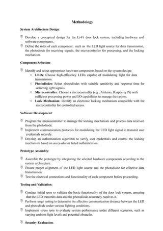 Methodology
System Architecture Design:
 Develop a conceptual design for the Li-Fi door lock system, including hardware and
software components.
 Define the roles of each component, such as the LED light source for data transmission,
the photodiode for receiving signals, the microcontroller for processing, and the locking
mechanism.
Component Selection:
 Identify and select appropriate hardware components based on the system design:
o LEDs: Choose high-efficiency LEDs capable of modulating light for data
transmission.
o Photodiodes: Select photodiodes with suitable sensitivity and response time for
detecting light signals.
o Microcontroller: Choose a microcontroller (e.g., Arduino, Raspberry Pi) with
sufficient processing power and I/O capabilities to manage the system.
o Lock Mechanism: Identify an electronic locking mechanism compatible with the
microcontroller for controlled access.
Software Development:
 Program the microcontroller to manage the locking mechanism and process data received
from the photodiode.
 Implement communication protocols for modulating the LED light signal to transmit user
credentials securely.
 Develop an authentication algorithm to verify user credentials and control the locking
mechanism based on successful or failed authentication.
Prototype Assembly:
 Assemble the prototype by integrating the selected hardware components according to the
system architecture.
 Ensure proper alignment of the LED light source and the photodiode for effective data
transmission.
 Test the electrical connections and functionality of each component before proceeding.
Testing and Validation:
 Conduct initial tests to validate the basic functionality of the door lock system, ensuring
that the LED transmits data and the photodiode accurately receives it.
 Perform range testing to determine the effective communication distance between the LED
and photodiode under various lighting conditions.
 Implement stress tests to evaluate system performance under different scenarios, such as
varying ambient light levels and potential obstacles.
 Security Evaluation:
 
