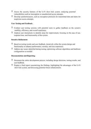  Assess the security features of the Li-Fi door lock system, analyzing potential
vulnerabilities such as interception or unauthorized access attempts.
 Develop countermeasures, such as encryption protocols for transmitted data and alerts for
suspicious access attempts.
User Testing and Feedback:
 Conduct user testing sessions with potential users to gather feedback on the system's
usability, efficiency, and overall experience.
 Analyze user interactions to identify areas for improvement, focusing on the ease of use,
response time, and functionality of the system.
Iterative Refinement:
 Based on testing results and user feedback, iteratively refine the system design and
functionality to enhance performance, security, and user experience.
 Address any issues identified during testing, optimizing software algorithms and hardware
configurations as needed.
Documentation and Reporting:
 Document the entire development process, including design decisions, testing results, and
user feedback.
 Prepare a final report summarizing the findings, highlighting the advantages of the Li-Fi
door lock system, and discussing potential future enhancements.
 