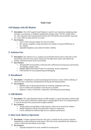 Tools Used
LCD Display with I2C Module
 Description: The LCD (Liquid Crystal Display) is used for user interaction, displaying status
messages, user prompts, or feedback regarding the locking system. The I2C module allows
for easy connection and communication between the LCD and the microcontroller using only
two wires (SDA for data and SCL for clock).
 Key Features:
o 16x2 or 20x4 character display for clear text output.
o I2C interface simplifies wiring and reduces the number of required GPIO pins on
the Arduino.
o Adjustable brightness and contrast for better visibility.
2. Arduino Uno
 Description: The Arduino Uno is a popular microcontroller board used to control the overall
functioning of the door lock system. It processes the input from sensors and controls the
locking mechanism based on the received data.
 Key Features:
o ATmega328P microcontroller, which provides sufficient processing power and memory
for handling complex tasks.
o Multiple digital and analog I/O pins for connecting various components.
o USB interface for easy programming and debugging.
3. Breadboard
 Description: A breadboard is used for prototyping the electronic circuits without soldering. It
allows for easy connections and adjustments during the development phase.
 Key Features:
o Multiple rows of interconnected holes for inserting components and wires.
o Easy to modify and reconfigure circuit layouts as needed.
o Supports a variety of electronic components, facilitating quick prototyping.
4. LDR Module
 Description: The Light Dependent Resistor (LDR) module is a sensor that detects ambient light
levels. It can be used to determine whether there is enough light for the Li-Fi communication or
to activate the door lock system based on light conditions.
 Key Features:
o Analog output corresponding to light intensity, which can be read by the Arduino.
o Simple integration with the microcontroller using few connections.
o Can be calibrated for different light levels to optimize performance.
5. Door Lock (Battery Operated)
 Description: A battery-operated electronic door lock is essential for the system to function
independently without relying on mains power. This lock can be controlled by the Arduino to
secure or unlock the door based on user input.
 Key Features:
o Typically designed to be easily installed on existing doors.
 