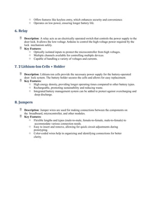 o Offers features like keyless entry, which enhances security and convenience.
o Operates on low power, ensuring longer battery life.
6. Relay
 Description: A relay acts as an electrically operated switch that controls the power supply to the
door lock. It allows the low-voltage Arduino to control the high-voltage power required by the
lock mechanism safely.
 Key Features:
o Optically isolated inputs to protect the microcontroller from high voltages.
o Multiple channels available for controlling multiple devices.
o Capable of handling a variety of voltages and currents.
7. 2 Lithium-Ion Cells + Holder
 Description: Lithium-ion cells provide the necessary power supply for the battery-operated
door lock system. The battery holder secures the cells and allows for easy replacement.
 Key Features:
o High energy density, providing longer operating times compared to other battery types.
o Rechargeable, promoting sustainability and reducing waste.
o Integrated battery management system can be added to protect against overcharging and
deep discharge.
8. Jumpers
 Description: Jumper wires are used for making connections between the components on
the breadboard, microcontroller, and other modules.
 Key Features:
o Flexible lengths and types (male-to-male, female-to-female, male-to-female) to
accommodate various connection needs.
o Easy to insert and remove, allowing for quick circuit adjustments during
prototyping.
o Color-coded wires help in organizing and identifying connections for better
clarity.
 