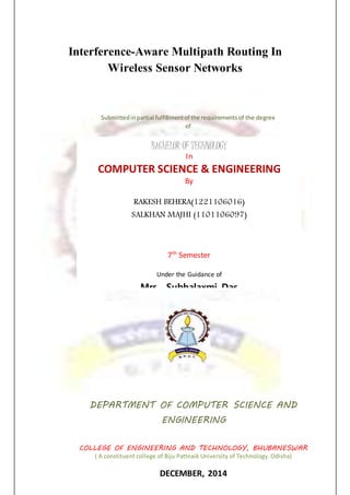 Interference-Aware Multipath Routing In
Wireless Sensor Networks
Submittedinpartial fulfillmentof the requirementsof the degree
of
BACHELOR OF TECHNOLOGY
In
COMPUTER SCIENCE & ENGINEERING
By
RAKESH BEHERA(1221106016)
SALKHAN MAJHI (1101106097)
7th
Semester
Under the Guidance of
Mrs. Subhalaxmi Das
DEPARTMENT OF COMPUTER SCIENCE AND
ENGINEERING
COLLEGE OF ENGINEERING AND TECHNOLOGY, BHUBANESWAR
( A constituent college of Biju Pattnaik University of Technology. Odisha)
DECEMBER, 2014
 