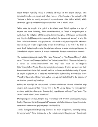major temples typically bring in symbolic offerings for the prayer or 'puja'. This
includes fruits, flowers, sweets and other symbols of the bounty of the natural world.
Temples in India are usually surrounded by small stores called 'dukan' (Hindi) which
offer them typically wrapped in organic containers such as banana leaves.

When inside the temple, it is typical to keep both hands folded together as a sign of
respect. The inner sanctuary, where the murtis reside, is known as the garbhagruh. It
symbolizes the birthplace of the universe, the meeting place of the gods and mankind,
and "the threshold between the transcendental and the phenomenal worlds." It is in this
inner shrine that devotees offer prayers and salutations to the presiding deities. Devotees
may or may not be able to personally present their offerings at the feet of the deity. In
most South Indian temples, only the pujaris are allowed to enter into the garbhagruh. In
North Indian temples, however, it is more common for devotees to be allowed entrance.

The mantras spoken are typically "Om Namo Narayana" or "Om Namah Shivaya" which
mean "Obeisance to Narayana (Vishnu)" or "Salutations to Shiva". These are followed by
a   series   of   shlokas or verses from   the    holy      texts   such   as   the Bhagavad
Gita, Upanishads or Vedas. Upon the conclusion of prayer, devotees get down on their
knees or even fall flat on their stomach and bow before the symbol of the deity. If a priest
or 'Pujari' is present, he is likely to provide sacred symbolically blessed food called
'Prasad' to the devotee. He may also apply a holy red mark called 'tilak' to the forehead of
the devotee symbolizing blessings.

Finally the worshiper or visitor walks clockwise around the sanctum sanctorum, stop
once on each side, close their eyes and pray to the All Loving Being. The worshiper may
receive a sprinkling of the water from the holy river Ganges while the 'Pujari' states "Om
Shanti" which means "peace be unto all".

During religious holidays, temples may be swarmed with devotees chanting and praying
loudly. There may be facilitators called 'paandaas' who help visitors navigate through the
crowds and complete the 'puja' or prayer rituals quickly.

Temple management staff typically announce the hours of operation, including timings
for special 'pujas'. These timings, due to the vast diversity in Hinduism, vary from temple
 