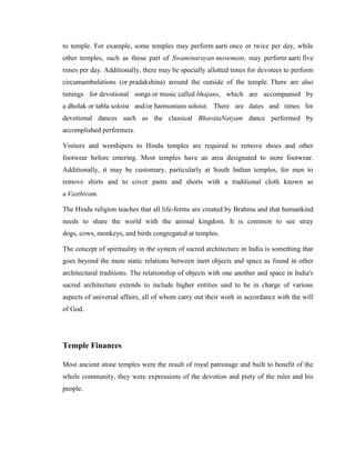 to temple. For example, some temples may perform aarti once or twice per day, while
other temples, such as those part of Swaminarayan movement, may perform aarti five
times per day. Additionally, there may be specially allotted times for devotees to perform
circumambulations (or pradakshina) around the outside of the temple. There are also
timings for devotional songs or music called bhajans, which are accompanied by
a dholak or tabla soloist and/or harmonium soloist. There are dates and times for
devotional dances such as the classical BharataNatyam dance performed by
accomplished performers.

Visitors and worshipers to Hindu temples are required to remove shoes and other
footwear before entering. Most temples have an area designated to store footwear.
Additionally, it may be customary, particularly at South Indian temples, for men to
remove shirts and to cover pants and shorts with a traditional cloth known as
a Vasthiram.

The Hindu religion teaches that all life-forms are created by Brahma and that humankind
needs to share the world with the animal kingdom. It is common to see stray
dogs, cows, monkeys, and birds congregated at temples.

The concept of spirituality in the system of sacred architecture in India is something that
goes beyond the mere static relations between inert objects and space as found in other
architectural traditions. The relationship of objects with one another and space in India's
sacred architecture extends to include higher entities said to be in charge of various
aspects of universal affairs, all of whom carry out their work in accordance with the will
of God.




Temple Finances

Most ancient stone temples were the result of royal patronage and built to benefit of the
whole community, they were expressions of the devotion and piety of the ruler and his
people.
 