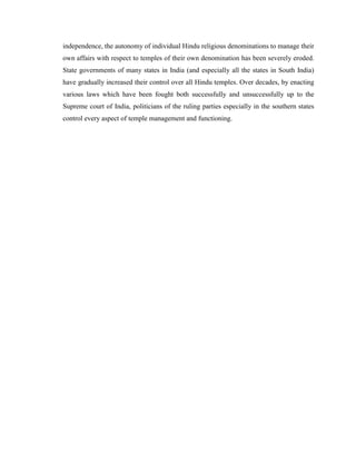 independence, the autonomy of individual Hindu religious denominations to manage their
own affairs with respect to temples of their own denomination has been severely eroded.
State governments of many states in India (and especially all the states in South India)
have gradually increased their control over all Hindu temples. Over decades, by enacting
various laws which have been fought both successfully and unsuccessfully up to the
Supreme court of India, politicians of the ruling parties especially in the southern states
control every aspect of temple management and functioning.
 