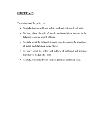 OBJECTIVES


The main aim of the project is-

      To study about the different architectural styles of temples of India.

      To study about the role of temple tourism/religious tourism in the
      balanced economic growth of India.

      To study about the different strategic plans to enhance the conditions
      of Indian marketers near sacred places.

      To study about the inflow and outflow of outbound and inbound
      tourists over the period of time

      To study about the different religious places or temples of India.
 