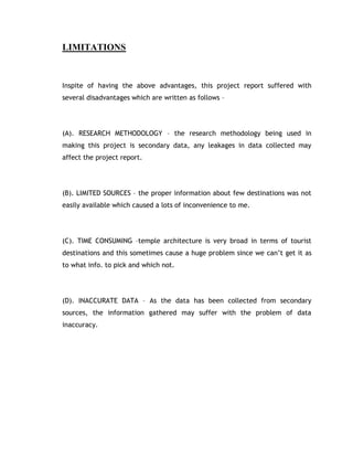 LIMITATIONS



Inspite of having the above advantages, this project report suffered with
several disadvantages which are written as follows –




(A). RESEARCH METHODOLOGY – the research methodology being used in
making this project is secondary data, any leakages in data collected may
affect the project report.




(B). LIMITED SOURCES – the proper information about few destinations was not
easily available which caused a lots of inconvenience to me.




(C). TIME CONSUMING –temple architecture is very broad in terms of tourist
destinations and this sometimes cause a huge problem since we can’t get it as
to what info. to pick and which not.




(D). INACCURATE DATA – As the data has been collected from secondary
sources, the information gathered may suffer with the problem of data
inaccuracy.
 