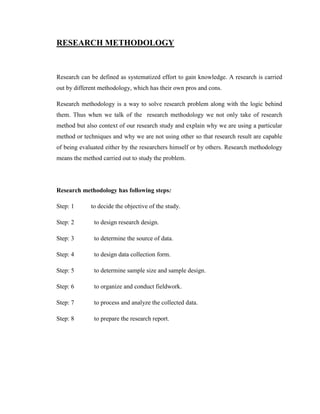 RESEARCH METHODOLOGY



Research can be defined as systematized effort to gain knowledge. A research is carried
out by different methodology, which has their own pros and cons.

Research methodology is a way to solve research problem along with the logic behind
them. Thus when we talk of the research methodology we not only take of research
method but also context of our research study and explain why we are using a particular
method or techniques and why we are not using other so that research result are capable
of being evaluated either by the researchers himself or by others. Research methodology
means the method carried out to study the problem.




Research methodology has following steps:

Step: 1      to decide the objective of the study.

Step: 2       to design research design.

Step: 3       to determine the source of data.

Step: 4       to design data collection form.

Step: 5       to determine sample size and sample design.

Step: 6       to organize and conduct fieldwork.

Step: 7       to process and analyze the collected data.

Step: 8       to prepare the research report.
 