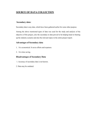 SOURCE OF DATA COLLECTION



Secondary data:

Secondary data is any data, which have been gathered earlier for some other purpose.

Among the above mentioned types of data was used for the study and analysis of the
objective of this project, also the secondary to data proved to be helping hand in framing
up the industry scenario and also the relevant topics in the entire project report.

Advantages of Secondary data

1. It is economical. It saves efforts and expenses.

2. It is time saving.

Disadvantages of Secondary Data

1. Accuracy of secondary data is not known.

2. Data may be outdated.
 