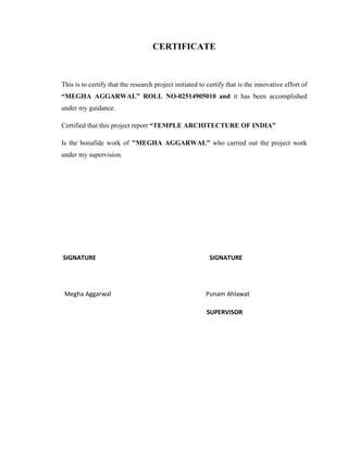 CERTIFICATE



This is to certify that the research project initiated to certify that is the innovative effort of
“MEGHA AGGARWAL” ROLL NO-02514905010 and it has been accomplished
under my guidance.

Certified that this project report “TEMPLE ARCHITECTURE OF INDIA”

Is the bonafide work of "MEGHA AGGARWAL” who carried out the project work
under my supervision.




SIGNATURE                                                  SIGNATURE




 Megha Aggarwal                                          Punam Ahlawat

                                                         SUPERVISOR
 