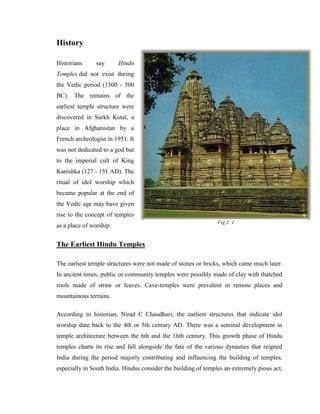 History

Historians      say      Hindu
Temples did not exist during
the Vedic period (1500 - 500
BC). The remains of the
earliest temple structure were
discovered in Surkh Kotal, a
place in Afghanistan by a
French archeologist in 1951. It
was not dedicated to a god but
to the imperial cult of King
Kanishka (127 - 151 AD). The
ritual of idol worship which
became popular at the end of
the Vedic age may have given
rise to the concept of temples
                                                                Fig 2. 1
as a place of worship.


The Earliest Hindu Temples

The earliest temple structures were not made of stones or bricks, which came much later.
In ancient times, public or community temples were possibly made of clay with thatched
roofs made of straw or leaves. Cave-temples were prevalent in remote places and
mountainous terrains.

According to historian, Nirad C Chaudhuri, the earliest structures that indicate idol
worship date back to the 4th or 5th century AD. There was a seminal development in
temple architecture between the 6th and the 16th century. This growth phase of Hindu
temples charts its rise and fall alongside the fate of the various dynasties that reigned
India during the period majorly contributing and influencing the building of temples,
especially in South India. Hindus consider the building of temples an extremely pious act,
 