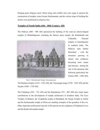 bringing great religious merit. Hence kings and wealthy men were eager to sponsor the
construction of temples, notes Swami Harshananda, and the various steps of building the
shrines were performed as religious rites.


Temples of South India (6th - 18th Century AD)

The Pallavas (600 - 900 AD) sponsored the building of the rock-cut chariot-shaped
temples of Mahabalipuram, including the famous shore temple, the Kailashnath and
                                                                Vaikuntha            Perumal
                                                                temples in Kanchipuram
                                                                in southern India. The
                                                                Pallavas     style    further
                                                                flourished - with the
                                                                structures    growing     in
                                                                stature    and   sculptures
                                                                becoming more ornate
                                                                and intricate - during the
                                                                rule of the dynasties that
                                                                followed, particularly the
                                                                Cholas (900 - 1200 AD),

           Fig 2. 2 (Kailashnath Temple, Kanchipuram)
The Pandyas temples (1216 - 1345 AD), the Vijayanagar kings (1350 - 1565 AD) and the
Nayaks (1600 - 1750 AD).

The Chalukyas (543 - 753 AD) and the Rastrakutas (753 - 982 AD) also made major
contributions to the development of temple architecture in Southern India. The Cave
Temples of Badami, the Virupaksha temple at Pattadakal, the Durga Temple at Aihole
and the Kailasanatha temple at Ellora are standing examples of the grandeur of this era.
Other important architectural marvels of this period are the sculptures of Elephanta Caves
and the Kashivishvanatha temple.
 
