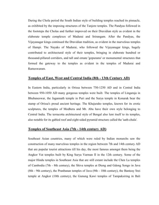 During the Chola period the South Indian style of building temples reached its pinnacle,
as exhibited by the imposing structures of the Tanjore temples. The Pandyas followed in
the footsteps the Cholas and further improved on their Dravidian style as evident in the
elaborate temple complexes of Madurai and Srirangam. After the Pandyas, the
Vijayanagar kings continued the Dravidian tradition, as evident in the marvelous temples
of Hampi. The Nayaks of Madurai, who followed the Vijayanagar kings, hugely
contributed to architectural style of their temples, bringing in elaborate hundred or
thousand-pillared corridors, and tall and ornate 'gopurams' or monumental structures that
formed the gateway to the temples as evident in the temples of Madurai and
Rameswaram.


Temples of East, West and Central India (8th - 13th Century AD)

In Eastern India, particularly in Orissa between 750-1250 AD and in Central India
between 950-1050 AD many gorgeous temples were built. The temples of Lingaraja in
Bhubaneswar, the Jagannath temple in Puri and the Surya temple in Konarak bear the
stamp of Orissa's proud ancient heritage. The Khajuraho temples, known for its erotic
sculptures, the temples of Modhera and Mt. Abu have their own style belonging to
Central India. The terracotta architectural style of Bengal also lent itself to its temples,
also notable for its gabled roof and eight-sided pyramid structure called the 'aath-chala'.


Temples of Southeast Asia (7th - 14th century AD)

Southeast Asian countries, many of which were ruled by Indian monarchs saw the
construction of many marvelous temples in the region between 7th and 14th century AD
that are popular tourist attractions till his day, the most famous amongst them being the
Angkor Vat temples built by King Surya Varman II in the 12th century. Some of the
major Hindu temples in Southeast Asia that are still extant include the Chen La temples
of Cambodia (7th - 8th century), the Shiva temples at Dieng and Gdong Songo in Java
(8th - 9th century), the Pranbanan temples of Java (9th - 10th century), the Banteay Srei
temple at Angkor (10th century), the Gunung Kawi temples of Tampaksiring in Bali
 
