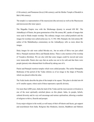 (11th century), and Panataran (Java) (14th century), and the Mother Temple of Besakih in
Bali (14th century).

The temple is a representation of the macrocosm (the universe) as well as the Macrocosm
and microcosm (the inner space).

The Magadha Empire rose with the Shishunaga dynasty in around 650 BC. The
Ashtadhyayi of Panini, the great grammarian of the 5th century BC, speaks of images that
were used in Hindu temple worship. The ordinary images were called pratikriti and the
images for worship were called archa (see As. 5.3.96–100). Patanjali, the 2nd century BC
author of the Mahabhashya commentary on the Ashtadhyayi, tells us more about the
images.

Deity images for sale were called Shivaka etc., but an archa of Shiva was just called
Shiva. Patanjali mentions Shiva and Skanda deities. There is also mention of the worship
of Vasudeva (Krishna). We are also told that some images could be moved and some
were immovable. Panini also says that an archa was not to be sold and that there were
people (priests) who obtained their livelihood by taking care of it.

Panini and Patanjali mention temples which were called prasadas. The earlier Shatapatha
Brahmana of the period of the Vedas informs us of an image in the shape of Purusha
which was placed within the altar.

The Vedic books describe the plan of the temple to be square. This plan is divided into 64
or 81 smaller square, where each of these represents a specific divinity.

For more than 4,000 years, India the land of the Vedas and the most ancient civilization is
one of the most spiritually enriched places on this planet. India, its people, beliefs,
cultural diversity and its very soil encourage and nurture spiritualism, allowing a number
of religions to thrive, flourish and prosper.

Every major religion in the world, as well many of their off-shoots and facets, get support
and nourishment from India. Religions like Hinduism, Jainism, Buddhism and Sikhism
 