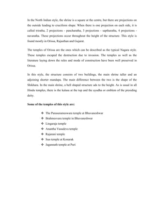 In the North Indian style, the shrine is a square at the centre, but there are projections on
the outside leading to cruciform shape. When there is one projection on each side, it is
called triratha, 2 projections - pancharatha, 3 projections - saptharatha, 4 projections -
navaratha. These projections occur throughout the height of the structure. This style is
found mostly in Orissa, Rajasthan and Gujarat.

The temples of Orissa are the ones which can be described as the typical Nagara style.
These temples escaped the destruction due to invasion. The temples as well as the
literature laying down the rules and mode of construction have been well preserved in
Orissa.

In this style, the structure consists of two buildings, the main shrine taller and an
adjoining shorter mandapa. The main difference between the two is the shape of the
Shikhara. In the main shrine, a bell shaped structure ads to the height. As is usual in all
Hindu temples, there is the kalasa at the top and the ayudha or emblem of the presiding
deity.

Some of the temples of this style are:

            The Parasurameswara temple at Bhuvaneshwar
            Brahmesvara temple in Bhuvaneshwar
            Lingaraja temple
            Anantha Vasudeva temple
            Rajarani temple
            Sun temple at Konarak
            Jagannath temple at Puri
 