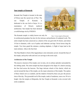 Sun temple at Konarak

Konarak Sun Temple is located, in the state
of Orissa near the sacred city of Puri. The
sun      Temple        of     Konarak       is
dedicated to the sun God or Surya. It is a
masterpiece       of    Orissa's    medieval
architecture. Sun temple has been declared
a world heritage site by UNESCO.

The Konarak temple is widely known not only for               Fig 2. 4 (sun temple of Konarak)
its architectural grandeur but also for the intricacy and profusion of sculptural work. The
entire temple has been conceived as a chariot of the sun god with 24 wheels, each about
10 feet in diameter, with a set of spokes and elaborate carvings. Seven horses drag the
temple. Two lions guard the entrance, crushing elephants. A flight of steps lead to the
main entrance. Arka is the Sun God.

The Nata Mandir in front of the Jagamohana is also intricately carved. Around the base of
the temple, and up the walls and roof, are carvings in the erotic style.

Architecture of the Temple

The massive structure of the temple, now in ruins, sits in solitary splendor surrounded by
the drifting sands. The entire temple has been designed in the shape of a chariot carrying
the Sun God across the heavens. The huge intricate wheels of the chariot, which are
carved around the base of the temple, are the major attractions of the temple. The spokes
of these wheels serve as sundials, and the shadows formed by these can give the precise
time of the day. The pyramidal roof of the temple, made of sandstone, soars over 30 m in
height. Like the temples at Khajuraho, the Sun Temple at Konarak is also covered with
erotic sculptures.
 