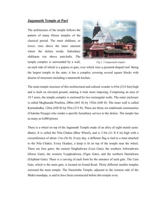 Jagannath Temple at Puri

The architecture of the temple follows the
pattern of many Orissa temples of the
classical period. The main shikhara, or
tower, rises above the inner sanctum
where the deities reside. Subsidiary
shikharas rise above ante-halls. The
temple complex is surrounded by a wall,                Fig 2. 5 (Jagannath temple)

on each side of which is a gopura or gate, over which rises a pyramid-shaped roof. Being
the largest temple in the state, it has a complex covering several square blocks with
dozens of structures including a mammoth kitchen.

The main temple structure of this architectural and cultural wonder is 65m (214 feet) high
and is built on elevated ground, making it look more imposing. Comprising an area of
10.7 acres, the temple complex is enclosed by two rectangular walls. The outer enclosure
is called Meghanada Prachira, 200m (665 ft) by 192m (640 ft). The inner wall is called
Kurmabedha, 126m (420 ft) by 95m (315 ft). There are thirty-six traditional communities
(Chatisha Niyaga) who render a specific hereditary service to the deities. The temple has
as many as 6,000 priests.

There is a wheel on top of the Jagannath Temple made of an alloy of eight metals (asta-
dhatu). It is called the Nila Chakra (Blue Wheel), and is 3.5m (11 ft 8 in) high with a
circumference of about 11m (36 ft). Every day, a different flag is tied to a mast attached
to the Nila Chakra. Every Ekadasi, a lamp is lit on top of the temple near the wheel.
There are four gates: the eastern Singhadwara (Lion Gate), the southern Ashwadwara
(Horse Gate), the western Vyaghradwara (Tiger Gate), and the northern Hastidwara
(Elephant Gate). There is a carving of each form by the entrance of each gate. The Lion
Gate, which is the main gate, is located on Grand Road. Thirty different smaller temples
surround the main temple. The Narasimha Temple, adjacent to the western side of the
Mukti-mandapa, is said to have been constructed before this temple even.
 