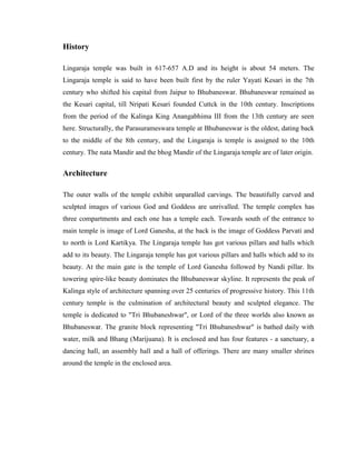 History

Lingaraja temple was built in 617-657 A.D and its height is about 54 meters. The
Lingaraja temple is said to have been built first by the ruler Yayati Kesari in the 7th
century who shifted his capital from Jaipur to Bhubaneswar. Bhubaneswar remained as
the Kesari capital, till Nripati Kesari founded Cuttck in the 10th century. Inscriptions
from the period of the Kalinga King Anangabhima III from the 13th century are seen
here. Structurally, the Parasurameswara temple at Bhubaneswar is the oldest, dating back
to the middle of the 8th century, and the Lingaraja is temple is assigned to the 10th
century. The nata Mandir and the bhog Mandir of the Lingaraja temple are of later origin.


Architecture

The outer walls of the temple exhibit unparalled carvings. The beautifully carved and
sculpted images of various God and Goddess are unrivalled. The temple complex has
three compartments and each one has a temple each. Towards south of the entrance to
main temple is image of Lord Ganesha, at the back is the image of Goddess Parvati and
to north is Lord Kartikya. The Lingaraja temple has got various pillars and halls which
add to its beauty. The Lingaraja temple has got various pillars and halls which add to its
beauty. At the main gate is the temple of Lord Ganesha followed by Nandi pillar. Its
towering spire-like beauty dominates the Bhubaneswar skyline. It represents the peak of
Kalinga style of architecture spanning over 25 centuries of progressive history. This 11th
century temple is the culmination of architectural beauty and sculpted elegance. The
temple is dedicated to "Tri Bhubaneshwar", or Lord of the three worlds also known as
Bhubaneswar. The granite block representing "Tri Bhubaneshwar" is bathed daily with
water, milk and Bhang (Marijuana). It is enclosed and has four features - a sanctuary, a
dancing hall, an assembly hall and a hall of offerings. There are many smaller shrines
around the temple in the enclosed area.
 