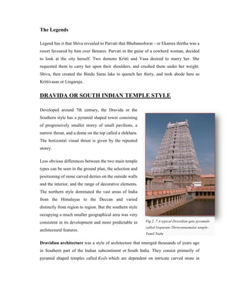 The Legends

Legend has it that Shiva revealed to Parvati that Bhubaneshwar - or Ekamra thirtha was a
resort favoured by him over Benares. Parvati in the guise of a cowherd woman, decided
to look at the city herself. Two demons Kritti and Vasa desired to marry her. She
requested them to carry her upon their shoulders, and crushed them under her weight.
Shiva, then created the Bindu Saras lake to quench her thirty, and took abode here as
Krittivasas or Lingaraja.


DRAVIDA OR SOUTH INDIAN TEMPLE STYLE

Developed around 7th century, the Dravida or the
Southern style has a pyramid shaped tower consisting
of progressively smaller storey of small pavilions, a
narrow throat, and a dome on the top called a shikhara.
The horizontal visual thrust is given by the repeated
storey.

Less obvious differences between the two main temple
types can be seen in the ground plan, the selection and
positioning of stone carved deities on the outside walls
and the interior, and the range of decorative elements.
The northern style dominated the vast areas of India
from the Himalayas to the Deccan and varied
distinctly from region to region. But the southern style
occupying a much smaller geographical area was very
consistent in its development and more predictable in      Fig 2. 7 A typical Dravidian gate pyramids
                                                           called Gopuram-Thiruvannamalai temple-
architectural features.
                                                           Tamil Nadu

Dravidian architecture was a style of architecture that emerged thousands of years ago
in Southern part of the Indian subcontinent or South India. They consist primarily of
pyramid shaped temples called Koils which are dependent on intricate carved stone in
 
