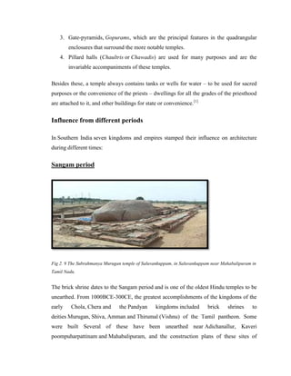 3. Gate-pyramids, Gopurams, which are the principal features in the quadrangular
        enclosures that surround the more notable temples.
    4. Pillard halls (Chaultris or Chawadis) are used for many purposes and are the
        invariable accompaniments of these temples.

Besides these, a temple always contains tanks or wells for water – to be used for sacred
purposes or the convenience of the priests – dwellings for all the grades of the priesthood
are attached to it, and other buildings for state or convenience.[1]


Influence from different periods

In Southern India seven kingdoms and empires stamped their influence on architecture
during different times:


Sangam period




Fig 2. 9 The Subrahmanya Murugan temple of Saluvankuppam, in Saluvankuppam near Mahabalipuram in
Tamil Nadu.


The brick shrine dates to the Sangam period and is one of the oldest Hindu temples to be
unearthed. From 1000BCE-300CE, the greatest accomplishments of the kingdoms of the
early    Chola, Chera and      the Pandyan      kingdoms included        brick    shrines     to
deities Murugan, Shiva, Amman and Thirumal (Vishnu) of the Tamil pantheon. Some
were built Several of these have been unearthed near Adichanallur, Kaveri
poompuharpattinam and Mahabalipuram, and the construction plans of these sites of
 