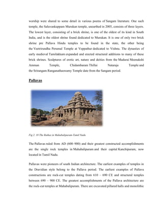 worship were shared to some detail in various poems of Sangam literature. One such
temple, the Saluvankuppam Murukan temple, unearthed in 2005, consists of three layers.
The lowest layer, consisting of a brick shrine, is one of the oldest of its kind in South
India, and is the oldest shrine found dedicated to Murukan. It is one of only two brick
shrine pre Pallava Hindu temples to be found in the state, the other being
the Veetrirundha Perumal Temple at Veppathur dedicated to Vishnu. The dynasties of
early medieval Tamilakkam expanded and erected structural additions to many of these
brick shrines. Sculptures of erotic art, nature and deities from the Madurai Meenakshi
Amman            Temple,          Chidambaram Thillai        Nataraja        Temple and
the Srirangam Ranganathaswamy Temple date from the Sangam period.


Pallavas




Fig 2. 10 The Rathas in Mahabalipuram-Tamil Nadu


The Pallavas ruled from AD (600–900) and their greatest constructed accomplishments
are the single rock temples in Mahabalipuram and their capital Kanchipuram, now
located in Tamil Nadu.

Pallavas were pioneers of south Indian architecture. The earliest examples of temples in
the Dravidian style belong to the Pallava period. The earliest examples of Pallava
constructions are rock-cut temples dating from 610 – 690 CE and structural temples
between 690 – 900 CE. The greatest accomplishments of the Pallava architecture are
the rock-cut temples at Mahabalipuram. There are excavated pillared halls and monolithic
 