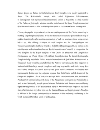 shrines known as Rathas in Mahabalipuram. Early temples were mostly dedicated to
Shiva.   The     Kailasanatha    temple    also    called   Rajasimha     Pallaveswaram
in Kanchipuram built by Narasimhavarman II also known as Rajasimha is a fine example
of the Pallava style temple. Mention must be made here of the Shore Temple constructed
by Narasimhavarman II near Mahabalipuram which is a UNESCO World Heritage Site.

Contrary to popular impression about the succeeding empire of the Cholas pioneering in
building large temple complexes, it was the Pallavas who actually pioneered not only in
making large temples after starting construction of rock cut temples without using mortar,
bricks etc. The shining examples of such temples are the Thiruppadagam and
Thiruooragam temples that have 28 and 35 feet (11 m) high images of Lord Vishnu in his
manifestation as Pandavadhoothar and Trivikraman forms of himself. In comparison the
Siva Lingams in the Royal Temples of the Cholas at Thanjavur and Gangaikonda
Cholapurams are 17 and 18 feet (5.5 m) high. Considering that the Kanchi Kailasanatha
Temple built by Rajasimha Pallava was the inspiration for Raja Chola's Brihadeeswara at
Thanjavur, it can be safely concluded that the Pallavas were among the first emperors in
India to build both large temple complexes and very large deities and idols. Many Siva
and Vishnu temples at Kanchi built by the great Pallava emperors and indeed their
incomparable Rathas and the Arjuna's penance Bas Relief (also called descent of the
Ganga) are proposed UNESCO World Heritage Sites. The continuous Chola, Pallava and
Pandiyan belt temples (along with those of the Adigaimans near Karur and Namakkal), as
well as the Sethupathy temple group between Pudukottai and Rameswaram uniformly
represent the pinnacle of the South Indian Style of Architecture that surpasses any other
form of architecture prevalent between the Deccan Plateau and Kanniyakumari. Needless
to add that in the Telugu country the style was more or less uniformly conforming to the
South Indian or Dravidian idiom of architecture.
 