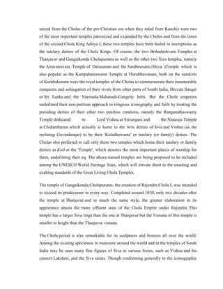 seized from the Cholas of the pre-Christian era when they ruled from Kanchi) were two
of the most important temples patronized and expanded by the Cholas and from the times
of the second Chola King Aditya I, these two temples have been hailed in inscriptions as
the tutelary deities of the Chola Kings. Of course, the two Brihadeshvara Temples at
Thanjavur and Gangaikonda Cholapurams as well as the other two Siva temples, namely
the Airavatesvara Temple of Darasuram and the Sarabeswara (Shiva )Temple which is
also popular as the Kampahareswarar Temple at Thirubhuvanam, both on the outskirts
of Kumbakonam were the royal temples of the Cholas to commemorate their innumerable
conquests and subjugation of their rivals from other parts of South India, Deccan Ilangai
or Sri Lanka and the Narmada-Mahanadi-Gangetic belts. But the Chola emperors
underlined their non-partisan approach to religious iconography and faith by treating the
presiding deities of their other two peerless creations, namely the Ranganathaswamy
Temple dedicated        to      Lord Vishnu at Srirangam and        the Nataraja Temple
at Chidambaram which actually is home to the twin deities of Siva and Vishnu (as the
reclining Govindarajar) to be their 'Kuladheivams' or tutelary (or family) deities. The
Cholas also preferred to call only these two temples which home their tutelary or family
deities as Koil or the 'Temple', which denotes the most important places of worship for
them, underlining their eq. The above-named temples are being proposed to be included
among the UNESCO World Heritage Sites, which will elevate them to the exacting and
exalting standards of the Great Living Chola Temples.

The temple of Gangaikonda Cholapurams, the creation of Rajendra Chola I, was intended
to exceed its predecessor in every way. Completed around 1030, only two decades after
the temple at Thanjavur and in much the same style, the greater elaboration in its
appearance attests the more affluent state of the Chola Empire under Rajendra. This
temple has a larger Siva linga than the one at Thanjavur but the Vimana of this temple is
smaller in height than the Thanjavur vimana.

The Chola period is also remarkable for its sculptures and bronzes all over the world.
Among the existing specimens in museums around the world and in the temples of South
India may be seen many fine figures of Siva in various forms, such as Vishnu and his
consort Lakshmi, and the Siva saints. Though conforming generally to the iconographic
 