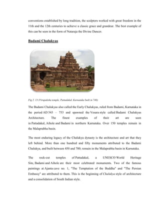conventions established by long tradition, the sculptors worked with great freedom in the
11th and the 12th centuries to achieve a classic grace and grandeur. The best example of
this can be seen in the form of Nataraja the Divine Dancer.


Badami Chalukyas




Fig 2. 13 (Virupaksha temple, Pattadakal, Karnataka built in 740)

The Badami Chalukyas also called the Early Chalukyas, ruled from Badami, Karnataka in
the period AD 543 – 753 and spawned the Vesara style called Badami Chalukyas
Architecture.        The       finest       examples         of     their   art    are      seen
in Pattadakal, Aihole and Badami in northern Karnataka. Over 150 temples remain in
the Malaprabha basin.

The most enduring legacy of the Chalukya dynasty is the architecture and art that they
left behind. More than one hundred and fifty monuments attributed to the Badami
Chalukya, and built between 450 and 700; remain in the Malaprabha basin in Karnataka.

The       rock-cut       temples        of Pattadakal,        a     UNESCO World         Heritage
Site, Badami and Aihole are their most celebrated monuments. Two of the famous
paintings at Ajanta cave no. 1, "The Temptation of the Buddha" and "The Persian
Embassy" are attributed to them. This is the beginning of Chalukya style of architecture
and a consolidation of South Indian style.
 