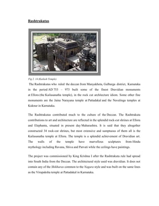 Rashtrakutas




Fig 2. 14 (Kailash Temple)

The Rashtrakutas who ruled the deccan from Manyakheta, Gulbarga district, Karnataka
in the period AD 753 – 973 built some of the finest Dravidian monuments
at Ellora (the Kailasanatha temple), in the rock cut architecture idiom. Some other fine
monuments are the Jaina Narayana temple at Pattadakal and the Navalinga temples at
Kuknur in Karnataka.

The Rashtrakutas contributed much to the culture of the Deccan. The Rashtrakuta
contributions to art and architecture are reflected in the splendid rock-cut shrines at Ellora
and Elephanta, situated in present day Maharashtra. It is said that they altogether
constructed 34 rock-cut shrines, but most extensive and sumptuous of them all is the
Kailasanatha temple at Ellora. The temple is a splendid achievement of Dravidian art.
The     walls      of        the   temple   have   marvellous      sculptures    from Hindu
mythology including Ravana, Shiva and Parvati while the ceilings have paintings.

The project was commissioned by King Krishna I after the Rashtrakuta rule had spread
into South India from the Deccan. The architectural style used was dravidian. It does not
contain any of the Shikharas common to the Nagara style and was built on the same lines
as the Virupaksha temple at Pattadakal in Karnataka.
 