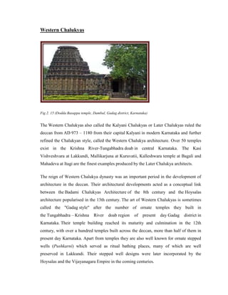 Western Chalukyas




Fig 2. 15 (Dodda Basappa temple, Dambal, Gadag district, Karnataka)


The Western Chalukyas also called the Kalyani Chalukyas or Later Chalukyas ruled the
deccan from AD 973 – 1180 from their capital Kalyani in modern Karnataka and further
refined the Chalukyan style, called the Western Chalukya architecture. Over 50 temples
exist in the Krishna River-Tungabhadra doab in central Karnataka. The Kasi
Vishveshvara at Lakkundi, Mallikarjuna at Kuruvatii, Kalleshwara temple at Bagali and
Mahadeva at Itagi are the finest examples produced by the Later Chalukya architects.

The reign of Western Chalukya dynasty was an important period in the development of
architecture in the deccan. Their architectural developments acted as a conceptual link
between the Badami Chalukyas Architecture of the 8th century and the Hoysalas
architecture popularised in the 13th century. The art of Western Chalukyas is sometimes
called the "Gadag style" after the number of ornate temples they built in
the Tungabhadra – Krishna        River    doab region     of    present   day Gadag   district in
Karnataka. Their temple building reached its maturity and culmination in the 12th
century, with over a hundred temples built across the deccan, more than half of them in
present day Karnataka. Apart from temples they are also well known for ornate stepped
wells (Pushkarni) which served as ritual bathing places, many of which are well
preserved in Lakkundi. Their stepped well designs were later incorporated by the
Hoysalas and the Vijayanagara Empire in the coming centuries.
 