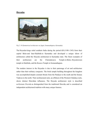 Hoysalas




Fig 2. 16 (Symmetrical architecture on Jagati, Somanathapura, Karnataka)


The Hoysalas kings ruled southern India during the period AD (1100–1343) from their
capital Belur and later Halebidu in Karnataka and developed a unique idiom of
architecture called the Hoysala architecture in Karnataka state. The finest examples of
their     architecture      are     the      Chennakesava         Temple in Belur, Hoysaleswara
temple in Halebidu, and the Kesava Temple in Somanathapura.

The modern interest in the Hoysalas is due to their patronage of art and architecture
rather than their military conquests. The brisk temple building throughout the kingdom
was accomplished despite constant threats from the Pandyas to the south and the Seunas
Yadavas to the north. Their architectural style, an offshoot of the Western Chalukya style,
shows distinct Dravidian influences. The Hoysala architecture style is described
as Karnata Dravida as distinguished from the traditional Dravida, and is considered an
independent architectural tradition with many unique features.
 