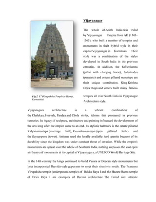 Vijayanagar

                                                 The   whole      of South    India was    ruled
                                                 by Vijayanagar        Empire from AD (1343–
                                                 1565), who built a number of temples and
                                                 monuments in their hybrid style in their
                                                 capital Vijayanagar in      Karnataka.    Their
                                                 style was a combination of the styles
                                                 developed in South India in the previous
                                                 centuries. In addition, the Yali columns
                                                 (pillar with charging horse), balustrades
                                                 (parapets) and ornate pillared manatapa are
                                                 their unique contribution. King Krishna
                                                 Deva Raya and others built many famous

   Fig 2. 17 (Virupaksha Temple at Hampi,        temples all over South India in Vijayanagar
   Karnataka)
                                                 Architecture style.

Vijayanagara         architecture           is    a       vibrant         combination         of
the Chalukya, Hoysala, Pandya and Chola styles, idioms that prospered in previous
centuries. Its legacy of sculpture, architecture and painting influenced the development of
the arts long after the empire came to an end. Its stylistic hallmark is the ornate pillared
Kalyanamantapa (marriage         hall), Vasanthamantapa (open          pillared   halls)    and
the Rayagopura (tower). Artisans used the locally available hard granite because of its
durability since the kingdom was under constant threat of invasion. While the empire's
monuments are spread over the whole of Southern India, nothing surpasses the vast open
air theatre of monuments at its capital at Vijayanagara, a UNESCO World Heritage Site.

In the 14th century the kings continued to build Vesara or Deccan style monuments but
later incorporated Dravida-style gopurams to meet their ritualistic needs. The Prasanna
Virupaksha temple (underground temple) of Bukka Raya I and the Hazare Rama temple
of Deva Raya I are examples of Deccan architecture. The varied and intricate
 
