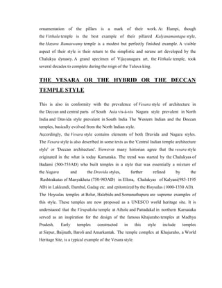 ornamentation of the pillars is a mark of their work. At Hampi, though
the Vitthala temple is the best example of their pillared Kalyanamantapa style,
the Hazara Ramaswamy temple is a modest but perfectly finished example. A visible
aspect of their style is their return to the simplistic and serene art developed by the
Chalukya dynasty. A grand specimen of Vijayanagara art, the Vitthala temple, took
several decades to complete during the reign of the Tuluva king.


THE VESARA OR THE HYBRID OR THE DECCAN
TEMPLE STYLE

This is also in conformity with the prevalence of Vesara style of architecture in
the Deccan and central parts of South Asia vis-à-vis Nagara style prevalent in North
India and Dravida style prevalent in South India The Western Indian and the Deccan
temples, basically evolved from the North Indian style.
Accordingly, the Vesara style contains elements of both Dravida and Nagara styles.
The Vesara style is also described in some texts as the 'Central Indian temple architecture
style' or 'Deccan architecture'. However many historian agree that the vesara style
originated in the what is today Karnataka. The trend was started by the Chalukyas of
Badami (500-753AD) who built temples in a style that was essentially a mixture of
the Nagara           and        the Dravida styles,        further      refined        by       the
Rashtrakutas of Manyakheta (750-983AD) in Ellora, Chalukyas of Kalyani(983-1195
AD) in Lakkundi, Dambal, Gadag etc. and epitomized by the Hoysalas (1000-1330 AD).
The Hoysalas temples at Belur, Halebidu and Somanathapura are supreme examples of
this style. These temples are now proposed as a UNESCO world heritage site. It is
understaood that the Virupaksha temple at Aihole and Pattadakal in northern Karnataka
served as an inspiration for the design of the famous Khajuraho temples at Madhya
Pradesh.     Early         temples   constructed      in     this    style   include        temples
at Sirpur, Baijnath, Baroli and Amarkantak. The temple complex at Khajuraho, a World
Heritage Site, is a typical example of the Vesara style.
 