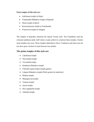 Early temples of this style are:

       Lakshmana temple at Sirpur
       Vaidyanatha Mahadeva temple at Baijnath
       Sikara temple at Baroli
       Kesavanarayana temple at Amarkantak
       Viratesvara temple at sohagpur


The temples at Kajuraho represent the typical Vesara style. The Chandellas used the
coloured sandstone (pink, buff colour or pale yellow) to construct these temples. Granite
stone temples also exist. These temples dedicated to Saiva, Vaishnava and Jaina sects do
not show great variation in style between one another.

The prime temples of this style are:
       Lakshmana temple
       Parsvanatha temple
       Visvanatha temple
       Kandariya Mahadeva temple
       Charsath yogini temple (rough granite)
       Lalguan Mahadeva temple (Partly granite & sandstone)
       Brahma temple
       Matangesvara temple
       Vamana temple
       Jawari temple
       Devi Jagadambi temple
       Adinatha temple
 