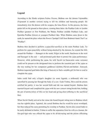 Legend

According to the Hindu scripture Padma Purana, Brahma saw the demon Vajranabha
(Vajranash in another version) trying to kill his children and harassing people. He
immediately slew the demon with his weapon, the lotus-flower. In this process, the lotus
petals fell on the ground at three places, creating three lakes: the Pushkar Lake or Jyeshta
Pushkar (greatest or first Pushkar), the Madya Pushkar (middle Pushkar) Lake, and
Kanishta Pushkar (lowest or youngest Pushkar) lake. When Brahma came down to the
earth, he named the place where the flower ("pushpa") fell from Brahma's hand ("kar") as
"Pushkar".

Brahma then decided to perform a yajna (fire-sacrifice) at the main Pushkar Lake. To
perform his yajna peacefully without being attacked by the demons, he created the hills
around the Pushkar — Ratnagiri in the south, Nilgiri in the north, Sanchoora in the west
and Suryagiri in the east — and positioned gods there to protect the yajna performance.
However, while performing the yajna, his wife Savitri (or Sarasvatiin some versions)
could not be present at the designated time to perform the essential part of the yajna as
she was waiting for her companion goddesses Lakshmi, Parvati and Indrani. Annoyed,
Brahma requested god Indra (the king of heaven) to find a suitable girl for him to wed to
complete the yajna.

Indra could find only a Gujar's daughter (in some legends, a milkmaid) who was
sanctified by passing her through the body of a cow. Gods Vishnu, Shiva and the priests
certified her purity; it was her second birth and she was named Gayatri. Brahma then
married Gayatri and completed the yajna with his new consort sitting beside him, holding
the pot of amrita (elixir of life) on her head and giving ahuti (offering to the sacrificial
fire).

When Savitri finally arrived at the venue she found Gayatri sitting next to Brahma which
was her rightful place. Agitated, she cursed Brahma that he would be never worshiped,
but then reduced the curse permitting his worship in Pushkar. Savitri also cursed Indra to
be easily defeated in battles, Vishnu to suffer the separation from his wife as a human, the
fire-god Agni who was offered the yajna to be all-devouring and the priests officiating
 